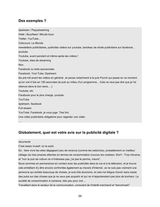 59
Des exemples ?
dpstream / Papystreaming
Hitek  Buzzfeed  Minute buzz
Twitter, YouTube...
Cdiscount. Le Monde
newsletters publicitaires, publicités vidéos sur youtube, bandeau de droite publicitaire sur facebook...
youtube
Youtube, avant pendant et même après les vidéos !
Youtube, sites de streaming
Non.
Facebook ou twits sponsorisés
Facebook, Yout Tube, Dpstream
les pré-roll avant les vidéos en général. Je pense notamment à la pub Flunch qui passe en ce moment
qu'on voit 4 fois en 150 secondes de pub au milieu d'un programme... Cela ne veut pas dire que je l'ai
retenue dans le bon sens... :)
Youtube, etc
Facebook pour le plus chargé, youtube
YouTube
dpstream, facebook
Full stream
YouTube, Facebook, je vous juge. Très fort.
Une vidéo publicitaire obligatoire pour regarder une vidéo
…
Globalement, quel est votre avis sur la publicité digitale ?
récurrente
C'est assez invasif, on la subit.
Do : faire vivre les sites dégageant peu de revenus (comme les webzines), probablement un meilleur
ciblage via mes propres attentes en termes de consommation (coucou les cookies). Don't : Trop intrusive,
et "non ta pub de voiture ne m'intéresse pas, j'ai pas le permis, meurs".
Nous sommes en permanence en contact avec les publicités dans la rue et à la télévision, et je trouve
cela embêtant d'y être encore confrontée également au travers d'internet. Je ne suis pas vraiment une
personne qui achète beaucoup de choses, je suis très économe, et cela me fatigue d'avoir sans cesse
des pubs sur des choses que je ne veux pas acquérir et qui ne m'apporteraient pas plus de bonheur. La
société de consommation à outrance, très peu pour moi ...
Travaillant dans le secteur de la communication, conscient de l'intérêt marchand et "benchmark"
 
