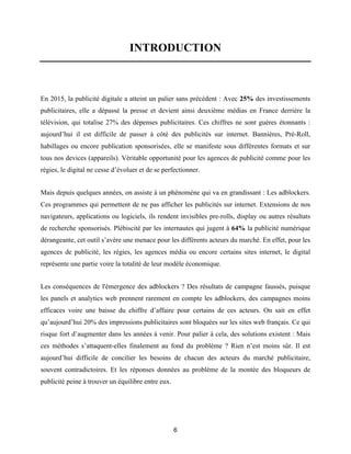 6
INTRODUCTION
En 2015, la publicité digitale a atteint un palier sans précédent : Avec 25% des investissements
publicitaires, elle a dépassé la presse et devient ainsi deuxième médias en France derrière la
télévision, qui totalise 27% des dépenses publicitaires. Ces chiffres ne sont guères étonnants :
aujourd’hui il est difficile de passer à côté des publicités sur internet. Bannières, Pré-Roll,
habillages ou encore publication sponsorisées, elle se manifeste sous différentes formats et sur
tous nos devices (appareils). Véritable opportunité pour les agences de publicité comme pour les
régies, le digital ne cesse d’évoluer et de se perfectionner.
Mais depuis quelques années, on assiste à un phénomène qui va en grandissant : Les adblockers.
Ces programmes qui permettent de ne pas afficher les publicités sur internet. Extensions de nos
navigateurs, applications ou logiciels, ils rendent invisibles pre-rolls, display ou autres résultats
de recherche sponsorisés. Plébiscité par les internautes qui jugent à 64% la publicité numérique
dérangeante, cet outil s’avère une menace pour les différents acteurs du marché. En effet, pour les
agences de publicité, les régies, les agences média ou encore certains sites internet, le digital
représente une partie voire la totalité de leur modèle économique.
Les conséquences de l'émergence des adblockers ? Des résultats de campagne faussés, puisque
les panels et analytics web prennent rarement en compte les adblockers, des campagnes moins
efficaces voire une baisse du chiffre d’affaire pour certains de ces acteurs. On sait en effet
qu’aujourd’hui 20% des impressions publicitaires sont bloquées sur les sites web français. Ce qui
risque fort d’augmenter dans les années à venir. Pour palier à cela, des solutions existent : Mais
ces méthodes s’attaquent-elles finalement au fond du problème ? Rien n’est moins sûr. Il est
aujourd’hui difficile de concilier les besoins de chacun des acteurs du marché publicitaire,
souvent contradictoires. Et les réponses données au problème de la montée des bloqueurs de
publicité peine à trouver un équilibre entre eux.
 