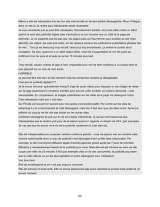 60
Même si elle est nécessaire à la vie d'un site internet elle en devient parfois dérangeante. Mieux l'intégrer
dans un site ou la rendre plus intéressante serait nécessaire.
Je suis consciente que ça peut être nécessaire, financièrement parlant, et je suis prête à faire un effort
quand ce sont des publicités figées (pas d'animation) et non intrusive (sur un côté de la page par
exemple). Je ne supporte pas les pop-ups, les pages pubs qu'il faut fermer pour accéder au site (type
allociné), les vidéos, les pubs pré-vidéo, sur les réseaux sociaux les publications publicitaires glissées l'air
de rien... Tout ça est beaucoup trop intrusif, beaucoup trop envahissant, ça enlève le confort de la
navigation. De plus, quand on a un débit assez faible, c'est vite insupportable de voir les pubs qui
s'affichent tout de suite et le texte qui arrive 10 minutes plus tard.
**
Trop intrusif, couleur criarde et tape à l'oeil, impossible pour moi de faire confiance à un produit dont la
pub apparaît sur un coin de mon écran.
HORRIBLE
ça pourrait être très bien et très interactif mais les entreprises rendent ça désagréable
c'est quoi la publicite digitale???
Je la trouve intrusive, spécialement lorsqu'il s'agit de spots vidéos pour lesquels on est obligés de rester
sur la page (autrement le compteur s'arrête) pour pouvoir enfin accéder au contenu demandé : c'est
inacceptable. En comparaison, le images publicitaires sur les côtés de la page me dérangent moins.
C'est nécessaire mais bon c 'est relou
Sur FB elle est souvent en accord avec mes goûts (c'est plutot positif). Par contre sur les sites de
streaming il y en a énormement et c'est dérangeant, mais bon il faut bien que ces sites vivent. Apres j'ai
adblock du coup je ne les vois pas toutes sur les autres sites.
Certaines campagnes de pub sur le net sont assez interactives, ce qui les rend beaucoup plus
intéressantes que la random pub pour de la lessive quand on regarde un stream de GTA. (par exemple)
Je n'ai pas trop de soucis vis-à-vis de la publicité, seulement si c'est bien fait.
.
Elle est indispensable pour proposer certains contenus gratuits - nous ne payons rien sur certains sites
comme madmoizelle donc un peu de publicité n'est dérangeant tant qu'elle reste raisonnable. Par
exemple, le site Crunchyroll (diffusion légale d'animés japonais gratuit après les 7 jours de première
diffusion) a nécessairement besoin de la publicité pour vivre. Mais elle est est intrusive au sens où elle
coupe une vidéo de 25 minutes 3 fois (par exemple chez un de ses concurrents, la publicité pop avant
que la vidéo débute ce qui est plus agréable et moins dérangeant pour l'utilisateur).
Voir plus haut.
Elle est envahissante et on n est pas toujours concerné
Elle est intrusive et énervante. Elle ne donne absolument pas envie d'acheter le produit mais plutôt de ne
jamais l'acheter.
 