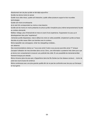 64
Absolument rien de plus qu'elle ne fait déjà aujourd'hui
Qu'elle me donne moins le cancer
Quelle nous cible mieux, quelle soit interactive, quelle utilise plusieurs support et les nouvelles
technologies
Quelle soit moins envahissante
de la reel info correspondant au moins a mes besoins
Qu'elle soit de moins en moins présente et surtout qu'elle n'empêche plus (même temporairement) l'accès
au contenu demandé.
Meilleur ciblage, plus d'interactivité et mise en avant d'une expérience. Suppression du pop up et
développement des pubs "expérience".
J'aimerais qu'elle disparaisse, mais à défaut de croire en cette possibilité, simplement qu'elle se fasse
discrète et qu'elle cesse d'être une barrière avec le contenu.
Moins éparpiller ses campagnes, éviter les retargetting multiples...
son absence
Des recommandations claires sur "vous avez aimé X alors vous pouvez peut-être aimer Y" lorsque
j'accepte l'utilisation de mes données dans ce but. Donc, une information a posteriori très claire pour que
je donne mon consentement à recevoir une publicité très ciblé. Et une possibilité de réorienter/arrêter
finement lorsque je le décide.
Moins intrusive (plus de pop-ups), d'apparitions dans les fils d'actes (sur les réseaux sociaux) .. moins de
pubs tout court et plus de contenus
Moins nombreuse avec une plus grande qualité afin de ne pas les confondre avec les pop up d'arnaque
en tout genre.
 