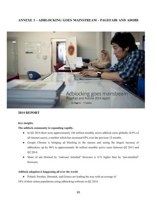 65
ANNEXE 3 - ADBLOCKING GOES MAINSTREAM - PAGEFAIR AND ADOBE
2014 REPORT
Key insights
The adblock community is expanding rapidly.
● In Q2 2014 there were approximately 144 million monthly active adblock users globally (4.9% of
all internet users); a number which has increased 69% over the previous 12 months.
● Google Chrome is bringing ad blocking to the masses and seeing the largest increase of
adblockers, up by 96% to approximately 86 million monthly active users between Q2 2013 and
Q2 2014.
● Share of ads blocked by “end-user installed” browsers is 4.7x higher than by “pre-installed”
browsers.
Adblock adoption is happening all over the world
● Poland, Sweden, Denmark, and Greece are leading the way with an average of
24% of their online populations using adblocking software in Q2 2014.
 