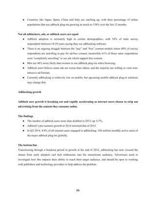 66
● Countries like Japan, Spain, China and Italy are catching up; with their percentage of online
populations that use adblock plug-ins growing as much as 134% over the last 12 months.
Not all adblockers, ads, or adblock users are equal
● Adblock adoption is extremely high in certain demographics, with 54% of male survey
respondents between 18-29 years saying they use adblocking software.
● There is an ongoing struggle between the “pay” and “free” content models where 80% of survey
respondents are unwilling to pay for ad-free content; meanwhile 61% of those same respondents
were “completely unwilling” to see ads which support free content.
● Men are 48% more likely than women to use adblock plug-ins when browsing.
● Adblock users believe some ads are worse than others, and the majority are willing to view non-
intrusive ad formats.
● Currently adblocking is relatively low on mobile, but upcoming mobile adblock plug-in solutions
may change that.
Adblocking growth
Adblock user growth is breaking out and rapidly accelerating as internet users choose to strip out
advertising from the content they consume online.
The findings
● The number of adblock users more than doubled in 2013; up 117%.
● Adblock’s pre-summer growth in 2014 mirrored that of 2013.
● In Q2 2014, 4.9% of all internet users engaged in adblocking; 144 million monthly active users of
the major adblock plug-ins globally.
The bottom line
Transitioning through a breakout period in growth at the end of 2012, adblocking has now crossed the
chasm from early adopters and tech enthusiasts into the mainstream audience. Advertisers need to
investigate how this impacts their ability to reach their target audience, and should be open to working
with publishers and technology providers to help address the problem.
 