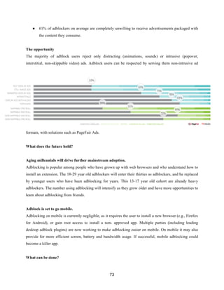 73
● 61% of adblockers on average are completely unwilling to receive advertisements packaged with
the content they consume.
The opportunity
The majority of adblock users reject only distracting (animations, sounds) or intrusive (popover,
interstitial, non-skippable video) ads. Adblock users can be respected by serving them non-intrusive ad
formats, with solutions such as PageFair Ads.
What does the future hold?
Aging millennials will drive further mainstream adoption.
Adblocking is popular among people who have grown up with web browsers and who understand how to
install an extension. The 18-29 year old adblockers will enter their thirties as adblockers, and be replaced
by younger users who have been adblocking for years. This 13-17 year old cohort are already heavy
adblockers. The number using adblocking will intensify as they grow older and have more opportunities to
learn about adblocking from friends.
Adblock is set to go mobile.
Adblocking on mobile is currently negligible, as it requires the user to install a new browser (e.g., Firefox
for Android), or gain root access to install a non- approved app. Multiple parties (including leading
desktop adblock plugins) are now working to make adblocking easier on mobile. On mobile it may also
provide for more efficient screen, battery and bandwidth usage. If successful, mobile adblocking could
become a killer app.
What can be done?
 