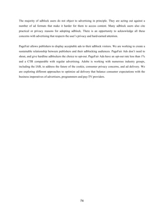 74
The majority of adblock users do not object to advertising in principle. They are acting out against a
number of ad formats that make it harder for them to access content. Many adblock users also cite
practical or privacy reasons for adopting adblock. There is an opportunity to acknowledge all these
concerns with advertising that respects the user’s privacy and hard-earned attention.
PageFair allows publishers to display acceptable ads to their adblock visitors. We are working to create a
sustainable relationship between publishers and their adblocking audiences. PageFair Ads don’t need to
shout, and give hardline adblockers the choice to opt-out. PageFair Ads have an opt-out rate less than 1%
and a CTR comparable with regular advertising. Adobe is working with numerous industry groups,
including the IAB, to address the future of the cookie, consumer privacy concerns, and ad delivery. We
are exploring different approaches to optimize ad delivery that balance consumer expectations with the
business imperatives of advertisers, programmers and pay-TV providers.
 
