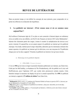 8
REVUE DE LITTÉRATURE
Dans un premier temps, je vais définir les concepts de mon mémoire, pour comprendre où va
porter ma réflexion et en découler des hypothèses.
I. La publicité sur internet : D’où venons nous et où en sommes nous
aujourd’hui ?
44,4 millions d’internautes âgés de 15 ou plus se sont connectés à Internet depuis un ordinateur
et/ou un mobile et/ou une tablette, soit 86,2% des Français en Janvier 2015 selon Médiamétrie1
.
Internet fait clairement partie des usages, comme le montre la multiplication des devices avec
accès à internet. Et aujourd’hui, on est autant exposé à la publicité sur internet qu’à la publicité
classique. Une étude, réalisée pour la régie Adyoulike, démontre que les internautes estiment être
autant exposées à la publicité sur internet qu'à la télévision, avec une moyenne de 70 publicités
chaque jour sur les deux supports2
. Pourtant, la publicité sur internet n’est qu’assez récente.
A. Historique de la publicité digitale
1. 1994-2000 : Premiers formats
C’est en 1994 qu’est mise en ligne la première bannière publicitaire sur internet, aux États-Unis.
Créée par Joe McCambley, co-fondateur de The Wonderfactory, elle fut publiée sur le site web
HotWired.com, pour l’opérateur ATT, qui voulait alors promouvoir certains musées. Cette
bannière marqua la naissance du display tel qu’on le connaît aujourd’hui. En 1995, la publicité
sur internet a rapporté à 37 millions de dollars3
aux Etats-Unis.
1
Médiamétrie (2015, avril.). « L’audience de l’Internet Global en France en janvier 2015 ». Internet, sur
le site Médiamétrie. Consulté le 27 avril. 2015.
2
Ifop (2013, juin.). « Les français et la publicité sur internet ». Ifop pour Adyoulike, sur le site Ifop.
Consulté le 23 mar. 2015.
3
Le Gonidec Agnes (2008, juillet.). « 15 ans de pub sur Internet ». Publicité, sur le site Culture Journal
du Net. Consulté le 20 avril. 2015.
 