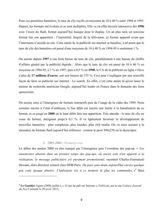 9
Pour ces premières bannières, le taux de clic oscille en moyenne de 10 à 40 % entre 1994 et 1995.
Depuis, les formats ont évolués et se sont multipliés. Elle va en effet devenir interactive des 1996
avec l’essor du flash, format aujourd’hui basique pour le display. Un an plus tard, un nouveau
format fait son apparition : l’interstitiel. Inspiré de la télévision, ce format apparaît avant que
l’internaute n’accède au site. Cette année là, la publicité sur internet se banalise, à tel point que le
taux de clic des bannières est passé d'une moyenne de 10 à 40 % en 1994-95 à seulement 1 %.
On assiste depuis 1997 à une forte baisse du taux de clic, parallèlement à une hausse du chiffre
d’affaire généré par la publicité digitale : Alors que le taux de clic est passé de 10 à 40 % en
moyenne en 1994-95, à 1 % en 1997, puis à 0,5 % en 1998, le CA de la publicité en ligne s’élève
à plus de 17 millions d'euros, soit une hausse de 375 %. Ceci peut s’expliquer par une nouvelle
façon de faire sa publicité sur internet : Le search. En effet, c’est cette année là qu'est lancé le
moteur de recherche américain Google, aujourd’hui leader en France dans le domaine des liens
sponsorisés.
On assiste ainsi à l’émergence de formats interactifs puis de l’usage de la vidéo des 1999. Nous
sommes encore à l’état d’embryon, le bas débit est encore une limite à la banalisation de ce
format, et ce jusqu’en 2000 où le haut débit fera son apparition. Très attendu : le taux de clic ne
cesse de baisser, atteignant jusqu’à 0,1 %. Il va également favoriser le développement de
nouvelles bannières : plus complexes, plus lourdes, plus rich media. On va ainsi assister à la
naissance de formats flash aujourd’hui référence : comme le pavé 300x250 ou le skyscraper.
2. 2001-2004 : Première crise
Le début des années 2000 va être marqué par l’émergence puis l’overdose des pop-up. « Les
annonceurs abusent dans un premier temps des pop-ups, où aucun soin n'est apporté à la
réalisation, le message publicitaire est purement promotionnel, racontait Charles-Emmanuel
Doxuan, alors directeur conseil chez DDB Paris. On paye sans doute aujourd'hui encore quelque
peu cette époque abusive. L'utilisateur n'a à ce moment là plus les commandes. »4
Bien
4
Le Gonidec Agnes (2008, juillet.). « 15 ans de pub sur Internet ». Publicité, sur le site Culture Journal
du Net. Consulté le 20 avril. 2015.
 