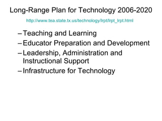 Long-Range Plan for Technology 2006-2020 http:// www.tea.state.tx.us/technology/lrpt/lrpt_lrpt.html   Teaching and Learning Educator Preparation and Development Leadership, Administration and Instructional Support Infrastructure for Technology 