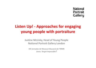 Listen Up! - Approaches for engaging
young people with portraiture
Justine McLisky, Head of Young People
National Portrait Gallery London
XIX Jornades de Museusi Educació de l’MMB
Joves: Target Impossible?
 