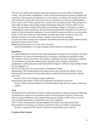 This site is the online spot to initiate a physical connection to arts and culture in Washtenaw
County. Arts and culture in Washtenaw County is based on the physical existence of people and
experiences. These people and experiences, to some degree, are unique to the greater Ann Arbor
Area and need to express this. The stories of these art producers are shared as a differentiation
point, create a sense of place and provide a constant drive of original content. These perspectives
shed a light on things such as being an artist in Michigan, being part of the art culture in Ann
Arbor, arts and culture outside of Ann Arbor, art and culture’s impact on Michigan’s economy
and specific art insider experiences. The site should demonstrate the importance of the arts from
quality of life and economic standpoints. The arts should be made accessible to all via this portal.
Goals: (1) Site users report new relationships, economic gain, higher turnout at events, and
sharing of resources as a result of being a member of the a3arts.org community.
(2) Site users report a strong sense of purpose and identity and state that it highly influenced their
decision to become return visitors.
Measurement: Responses to a survey sent to site users.
Success: Respondents, on average, strongly indicate benefits in all desired areas
Reputation
Is a online Washtenaw County arts and culture destination that represents the county in an honest
and authentic way. Errors in information are at a minimum, including user generated content.
The content is current and relevant. This requires a significant user base, with greatest emphasis
on art producers creating the content that best represents their community. Reputation
management is robust and protects the brand and Arts Alliance’s abilities to successfully promote
the site (Appendix 3).
Goal: (1) Is THE place for arts and culture in Washtenaw County.
Measurement: The writing quality of all content on the a3arts.org web site. Quality will be
determined by the number of event postings that are moderated (removed, moved, or edited)
each week.
Success: 25% or less of listings require moderation
Measurement: Site content is being used, duplicated, and reference on the web.
Success: Weekly outside references as tracked through Google Alerts are made to a3arts.org
content
Trust
Art producers feel comfortable to connect to other art producers to share resources and ideas and
art producers to connect to art consumers to allow for the promotion of the arts. These users
become informal influencers and evangelists that promote and drive traffic to the site on their
own accord through positive contributions to the a3arts.org brand.
Goal: (1) More site promotion is being completed by external users than internal staff.
Measurement: Use incoming site statistics to determine where site traffic is coming from.
Success: A majority of site content is driven by external efforts, posts, and site
Creation of Site Content

8

 