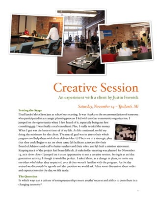 Creative Session
An experiment with a client by Justin Fenwick
Saturday, November 14 – Ypsilanti, Mi
Setting the Stage
I had landed this client just as school was starting. It was thanks to the recommendation of someone
who participated in a strategic planning process I led with another community organization. I
jumped on the opportunity when I ﬁrst heard of it, especially being my ﬁrst
consulting gig. I was ﬁnally a real consultant. Plus, I really needed the money.
What I got was the busiest time of of my life. As life continued, so did my
doing the minimum for the client. The overall goal was to assess their whole
program and help them with three deliverables: (1) The start to a strategic plan
that they could begin to act on short term; (2) facilitate a process for their
Board of Advisors and staﬀ to better understand their roles; and (3) draft a mission statement.
Keeping track of the project had been diﬃcult. A stakeholder meeting was planned for November
14, as it drew closer I jumped on it as an opportunity to run a creative session. Seeing it as an idea
generation activity, I though it would be perfect. I asked them, as a change in plans, to invite any
outsiders who’s ideas they respected, even if they weren’t familiar with the program. As the day
arrived we discussed the agenda and the question we would ask. After some discussion about order
and expectations for the day, we felt ready.
The Question
In which ways can a culture of entrepreneurship ensure youths’ success and ability to contribute in a
changing economy?
!

1

 