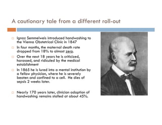 A cautionary tale from a different roll-out

   Ignaz Semmelweis introduced handwashing to
    the Vienna Obstetrical Clinic in 1847
   In four months, the maternal death rate
    dropped from 18% to almost zero.
   Over the next 18 years he is criticized,
    harassed, and ridiculed by the medical
    establishment
   In 1865 he is lured into a mental institution by
    a fellow physician, where he is severely
    beaten and confined to a cell. He dies of
    sepsis 2 weeks later.

   Nearly 170 years later, clinician adoption of
    handwashing remains stalled at about 45%.
 