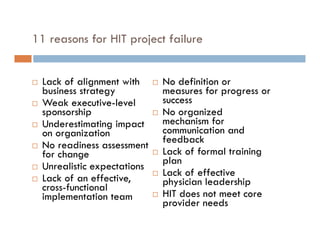 11 reasons for HIT project failure


   Lack of alignment with        No definition or
    business strategy              measures for progress or
   Weak executive-level           success
    sponsorship                   No organized
   Underestimating impact         mechanism for
    on organization                communication and
                                   feedback
   No readiness assessment
    for change                    Lack of formal training
                                   plan
   Unrealistic expectations
                                  Lack of effective
   Lack of an effective,          physician leadership
    cross-functional
    implementation team           HIT does not meet core
                                   provider needs
 