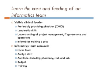 Learn the care and feeding of an
informatics team
   Visible clinical leader
     Preferably practicing physician (CMIO)
     Leadership skills
     Understanding of project management, IT governance and
      operations
     Informatics training a plus

   Informatics team resources
     Nurse lead
     Analyst staff
     Ancillaries including pharmacy, rad, and lab
     Budget
     Training
 