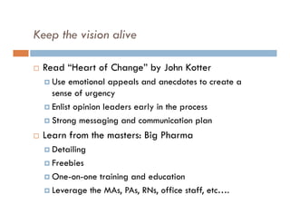 Keep the vision alive

   Read “Heart of Change” by John Kotter
     Use  emotional appeals and anecdotes to create a
      sense of urgency
     Enlist opinion leaders early in the process

     Strong messaging and communication plan

   Learn from the masters: Big Pharma
     Detailing

     Freebies

     One-on-one  training and education
     Leverage the MAs, PAs, RNs, office staff, etc….
 