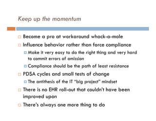 Keep up the momentum

   Become a pro at workaround whack-a-mole
   Influence behavior rather than force compliance
     Make  it very easy to do the right thing and very hard
      to commit errors of omission
     Compliance should be the path of least resistance

   PDSA cycles and small tests of change
     The   antithesis of the IT “big project” mindset
   There is no EHR roll-out that couldn’t have been
    improved upon
   There’s always one more thing to do
 