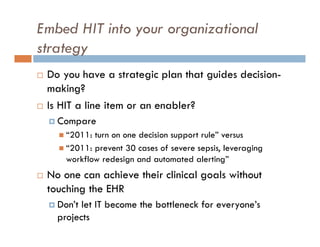 Embed HIT into your organizational
strategy
   Do you have a strategic plan that guides decision-
    making?
   Is HIT a line item or an enabler?
     Compare
       “2011: turn on one decision support rule” versus
       “2011: prevent 30 cases of severe sepsis, leveraging
        workflow redesign and automated alerting”
   No one can achieve their clinical goals without
    touching the EHR
     Don’t let IT become the bottleneck for everyone’s
      projects
 