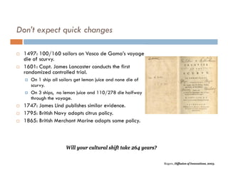 Don’t expect quick changes

   1497: 100/160 sailors on Vasco de Gama’s voyage
    die of scurvy.
   1601: Capt. James Lancaster conducts the first
    randomized controlled trial.
       On 1 ship all sailors get lemon juice and none die of
        scurvy.
       On 3 ships, no lemon juice and 110/278 die halfway
        through the voyage.
   1747: James Lind publishes similar evidence.
   1795: British Navy adopts citrus policy.
   1865: British Merchant Marine adopts same policy.



                        Will your cultural shift take 264 years?

                                                                   Rogers, Diffusion of Innovations, 2003.
 