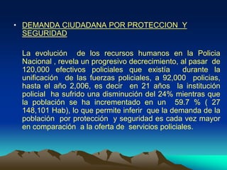 • DEMANDA CIUDADANA POR PROTECCION Y
SEGURIDAD
La evolución de los recursos humanos en la Policia
Nacional , revela un progresivo decrecimiento, al pasar de
120,000 efectivos policiales que existía durante la
unificación de las fuerzas policiales, a 92,000 policias,
hasta el año 2,006, es decir en 21 años la institución
policial ha sufrido una disminución del 24% mientras que
la población se ha incrementado en un 59.7 % ( 27
148,101 Hab), lo que permite inferir que la demanda de la
población por protección y seguridad es cada vez mayor
en comparación a la oferta de servicios policiales.
 