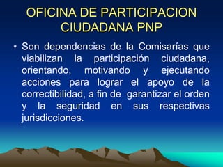 OFICINA DE PARTICIPACION
CIUDADANA PNP
• Son dependencias de la Comisarías que
viabilizan la participación ciudadana,
orientando, motivando y ejecutando
acciones para lograr el apoyo de la
correctibilidad, a fin de garantizar el orden
y la seguridad en sus respectivas
jurisdicciones.
 