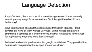 Language Detection
As you’ve seen, there are a lot of screenshots generated. I was manually
scanning every image for abnormalities. So, I thought there had to be a
better way!
I dug into learning about all the open source translation libraries. I tried
several, but none of them worked very well. Some worked great when
submitting a sentence of 4 or more words, but that is not going to work well
for applications when one word titles are used.
I relented and used a paid service like google translations. They provided the
best results compared with any open source tools I tried.
 
