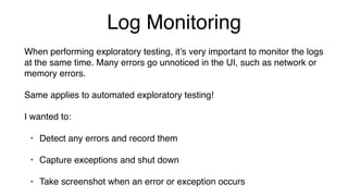 Log Monitoring
When performing exploratory testing, it’s very important to monitor the logs
at the same time. Many errors go unnoticed in the UI, such as network or
memory errors.
Same applies to automated exploratory testing!
I wanted to:
• Detect any errors and record them
• Capture exceptions and shut down
• Take screenshot when an error or exception occurs
 