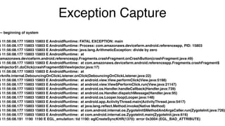 Exception Capture
--- beginning of system 
6 11:56:08.177 15803 15803 E AndroidRuntime: FATAL EXCEPTION: main 
6 11:56:08.177 15803 15803 E AndroidRuntime: Process: com.amazonaws.devicefarm.android.referenceapp, PID: 15803 
6 11:56:08.177 15803 15803 E AndroidRuntime: java.lang.ArithmeticException: divide by zero 
6 11:56:08.177 15803 15803 E AndroidRuntime: at
.amazonaws.devicefarm.android.referenceapp.Fragments.crashFragment.onCrashButton(crashFragment.java:49) 
6 11:56:08.177 15803 15803 E AndroidRuntime: at com.amazonaws.devicefarm.android.referenceapp.Fragments.crashFragment$
wInjector$1.doClick(crashFragment$$ViewInjector.java:17) 
6 11:56:08.177 15803 15803 E AndroidRuntime: at
erknife.internal.DebouncingOnClickListener.onClick(DebouncingOnClickListener.java:22) 
6 11:56:08.177 15803 15803 E AndroidRuntime: at android.view.View.performClick(View.java:5198) 
6 11:56:08.177 15803 15803 E AndroidRuntime: at android.view.View$PerformClick.run(View.java:21147) 
6 11:56:08.177 15803 15803 E AndroidRuntime: at android.os.Handler.handleCallback(Handler.java:739) 
6 11:56:08.177 15803 15803 E AndroidRuntime: at android.os.Handler.dispatchMessage(Handler.java:95) 
6 11:56:08.177 15803 15803 E AndroidRuntime: at android.os.Looper.loop(Looper.java:148) 
6 11:56:08.177 15803 15803 E AndroidRuntime: at android.app.ActivityThread.main(ActivityThread.java:5417) 
6 11:56:08.177 15803 15803 E AndroidRuntime: at java.lang.reﬂect.Method.invoke(Native Method) 
6 11:56:08.177 15803 15803 E AndroidRuntime: at com.android.internal.os.ZygoteInit$MethodAndArgsCaller.run(ZygoteInit.java:726)
6 11:56:08.177 15803 15803 E AndroidRuntime: at com.android.internal.os.ZygoteInit.main(ZygoteInit.java:616) 
6 11:56:08.191 1190 1190 E EGL_emulation: tid 1190: eglCreateSyncKHR(1370): error 0x3004 (EGL_BAD_ATTRIBUTE)
 