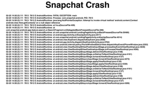 02-25 14:50:23.111 7813 7813 E AndroidRuntime: FATAL EXCEPTION: main
02-25 14:50:23.111 7813 7813 E AndroidRuntime: Process: com.snapchat.android, PID: 7813
02-25 14:50:23.111 7813 7813 E AndroidRuntime: java.lang.NullPointerException: Attempt to invoke virtual method 'android.content.Context
android.view.View.getContext()' on a null object reference
02-25 14:50:23.111 7813 7813 E AndroidRuntime: at fra.a(SourceFile:409)
02-25 14:50:23.111 7813 7813 E AndroidRuntime: at
com.snapchat.android.app.feature.search.ui.SearchFragment.onDelegatedBackPressed(SourceFile:299)
02-25 14:50:23.111 7813 7813 E AndroidRuntime: at com.snapchat.android.LandingPageActivity.onBackPressed(SourceFile:50480)
02-25 14:50:23.111 7813 7813 E AndroidRuntime: at android.app.Activity.onKeyUp(Activity.java:2511)
02-25 14:50:23.111 7813 7813 E AndroidRuntime: at com.snapchat.android.LandingPageActivity.onKeyUp(SourceFile:4014)
02-25 14:50:23.111 7813 7813 E AndroidRuntime: at android.view.KeyEvent.dispatch(KeyEvent.java:2698)
02-25 14:50:23.111 7813 7813 E AndroidRuntime: at android.app.Activity.dispatchKeyEvent(Activity.java:2764)
02-25 14:50:23.111 7813 7813 E AndroidRuntime: at com.android.internal.policy.PhoneWindow$DecorView.dispatchKeyEvent(PhoneWindow.java:2353)
02-25 14:50:23.111 7813 7813 E AndroidRuntime: at android.view.ViewRootImpl$ViewPostImeInputStage.processKeyEvent(ViewRootImpl.java:4639)
02-25 14:50:23.111 7813 7813 E AndroidRuntime: at android.view.ViewRootImpl$ViewPostImeInputStage.onProcess(ViewRootImpl.java:4595)
02-25 14:50:23.111 7813 7813 E AndroidRuntime: at android.view.ViewRootImpl$InputStage.deliver(ViewRootImpl.java:4108)
02-25 14:50:23.111 7813 7813 E AndroidRuntime: at android.view.ViewRootImpl$InputStage.onDeliverToNext(ViewRootImpl.java:4161)
02-25 14:50:23.111 7813 7813 E AndroidRuntime: at android.view.ViewRootImpl$InputStage.forward(ViewRootImpl.java:4127)
02-25 14:50:23.111 7813 7813 E AndroidRuntime: at android.view.ViewRootImpl$AsyncInputStage.forward(ViewRootImpl.java:4273)
02-25 14:50:23.111 7813 7813 E AndroidRuntime: at android.view.ViewRootImpl$InputStage.apply(ViewRootImpl.java:4135)
02-25 14:50:23.111 7813 7813 E AndroidRuntime: at android.view.ViewRootImpl$AsyncInputStage.apply(ViewRootImpl.java:4330)
02-25 14:50:23.111 7813 7813 E AndroidRuntime: at android.view.ViewRootImpl$InputStage.deliver(ViewRootImpl.java:4108)
02-25 14:50:23.111 7813 7813 E AndroidRuntime: at android.view.ViewRootImpl$InputStage.onDeliverToNext(ViewRootImpl.java:4161)
02-25 14:50:23.111 7813 7813 E AndroidRuntime: at android.view.ViewRootImpl$InputStage.forward(ViewRootImpl.java:4127)
02-25 14:50:23.111 7813 7813 E AndroidRuntime: at android.view.ViewRootImpl$InputStage.apply(ViewRootImpl.java:4135)
02-25 14:50:23.111 7813 7813 E AndroidRuntime: at android.view.ViewRootImpl$InputStage.deliver(ViewRootImpl.java:4108)
02-25 14:50:23.111 7813 7813 E AndroidRuntime: at android.view.ViewRootImpl$InputStage.onDeliverToNext(ViewRootImpl.java:4161)
02-25 14:50:23.111 7813 7813 E AndroidRuntime: at android.view.ViewRootImpl$InputStage.forward(ViewRootImpl.java:4127)
02-25 14:50:23.111 7813 7813 E AndroidRuntime: at android.view.ViewRootImpl$AsyncInputStage.forward(ViewRootImpl.java:4306)
Snapchat Crash
 