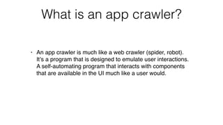 What is an app crawler?
• An app crawler is much like a web crawler (spider, robot).
It’s a program that is designed to emulate user interactions.
A self-automating program that interacts with components
that are available in the UI much like a user would.
 