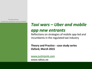 Taxi wars – Uber and mobile
app new entrants
Theory and Practice - case study series
Oxford, March 2015
Reflections on strategies of mobile app-led and
incumbents in the regulated taxi industry
www.justinjenk.com
www.raktas.ee
© Justin Jenk.com.
Unauthorised reproduction and use prohibited
 