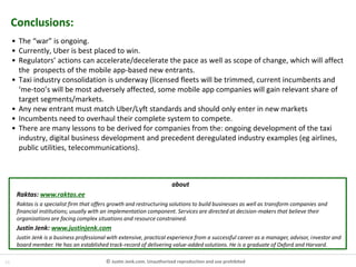 14 © Justin Jenk.com. Unauthorised reproduction and use prohibited
Conclusions:
• The “war” is ongoing.
• Currently, Uber is best placed to win.
• Regulators’ actions can accelerate/decelerate the pace as well as scope of change, which will affect
the prospects of the mobile app-based new entrants.
• Taxi industry consolidation is underway (licensed fleets will be trimmed, current incumbents and
‘me-too’s will be most adversely affected, some mobile app companies will gain relevant share of
target segments/markets.
• Any new entrant must match Uber/Lyft standards and should only enter in new markets
• Incumbents need to overhaul their complete system to compete.
• There are many lessons to be derived for companies from the: ongoing development of the taxi
industry, digital business development and precedent deregulated industry examples (eg airlines,
public utilities, telecommunications).
about
Raktas: www.raktas.ee
Raktas is a specialist firm that offers growth and restructuring solutions to build businesses as well as transform companies and
financial institutions; usually with an implementation component. Services are directed at decision-makers that believe their
organizations are facing complex situations and resource constrained.
Justin Jenk: www.justinjenk.com
Justin Jenk is a business professional with extensive, practical experience from a successful career as a manager, advisor, investor and
board member. He has an established track-record of delivering value-added solutions. He is a graduate of Oxford and Harvard.
 