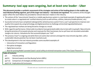 1 © Justin Jenk.com. Unauthorised reproduction and use prohibited
Summary: taxi app wars ongoing, but at least one leader - Uber
This document provides a synthetic assessment of the strategies and action of the leading players in the mobile app
taxi/rideshare/hailing segment, part of the larger taxi industry – city based and regulated. The contents of this thought
paper reflect the work Raktas has provided to relevant decision-makers in the industry.
• The actions of the ‘new entrants’ based on a mobile app business system is a text book example of applying disruption
to create value in a regulated and ossified industry (such as with airlines, utilities, telecoms/mobile phones, etc).
• Successful entrants have completed redesigned the whole business system from a user’s perspective to improve cost-
quality-time aspects by using technology and digital practices to challenge entrenched regulated behaviors
• The regulated taxi markets are being forced to change as a result.
• With regard to performance. Historically incumbents have generated viable returns but with no growth. New entrants
bring the promise of increased volumes and revenues for their businesses; but as yet have not recorded sustainable
margins nor returns. Valuations for the successful players are “rich”.
• The process (“war”) is ongoing and while there are some clear winners amongst the new entrants (eg Uber, Lyft) a
sustainable industry position has not been reached as yet.
• This development in the taxi industry provides some excellent examples of:
– Interaction of Innovation and Regulation
– Disruptive strategies
– Digital best practice
– Base for proving Nobel Laureate Coase’s social utility at minimal transaction costs (“the Coase Theorem”)
Table of Contents:
p2: Industry setting
pp3-6: Demand aspects and Key Buying Factors (KBFs)
pp7-12: Comparison of strategies and Best practice
pp13-14: Implications & Conclusions
 