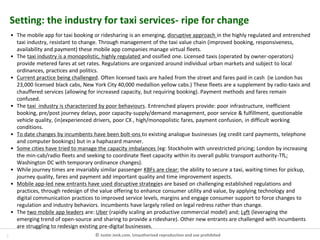 2 © Justin Jenk.com. Unauthorised reproduction and use prohibited
Setting: the industry for taxi services- ripe for change
• The mobile app for taxi booking or ridesharing is an emerging, disruptive approach in the highly regulated and entrenched
taxi industry, resistant to change. Through management of the taxi value chain (improved booking, responsiveness,
availability and payment) these mobile app companies manage virtual fleets.
• The taxi industry is a monopolistic, highly regulated and ossified one. Licensed taxis (operated by owner-operators)
provide metered fares at set rates. Regulations are organized around individual urban markets and subject to local
ordinances, practices and politics.
• Current practice being challenged. Often licensed taxis are hailed from the street and fares paid in cash (ie London has
23,000 licensed black cabs, New York City 40,000 medallion yellow cabs.) These fleets are a supplement by radio-taxis and
chauffered services (allowing for increased capacity, but requiring booking). Payment methods and fares remain
confused.
• The taxi industry is characterized by poor behaviours. Entrenched players provide: poor infrastructure, inefficient
booking, pre/post journey delays, poor capacity-supply/demand management, poor service & fulfillment, questionable
vehicle quality, (in)experienced drivers, poor CX , high/monopolistic fares, payment confusion, in difficult working
conditions.
• To date changes by incumbents have been bolt-ons to existing analogue businesses (eg credit card payments, telephone
and computer bookings) but in a haphazard manner.
• Some cities have tried to manage the capacity imbalances (eg: Stockholm with unrestricted pricing; London by increasing
the min-cab/radio fleets and seeking to coordinate fleet capacity within its overall public transport authority-TfL;
Washington DC with temporary ordinance changes).
• While journey times are invariably similar passenger KBFs are clear: the ability to secure a taxi, waiting times for pickup,
journey quality, fares and payment add important quality and time improvement aspects.
• Mobile app-led new entrants have used disruptive strategies are based on challenging established regulations and
practices, through redesign of the value offering to enhance consumer utility and value, by applying technology and
digital communication practices to improved service levels, margins and engage consumer support to force changes to
regulation and industry behaviors. Incumbents have largely relied on legal redress rather than change.
• The two mobile app leaders are: Uber (rapidly scaling an productive commercial model) and; Lyft (leveraging the
emerging trend of open-source and sharing to provide a rideshare). Other new entrants are challenged with incumbents
are struggling to redesign existing pre-digital businesses.
 