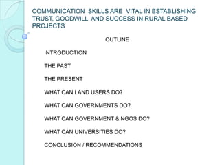 COMMUNICATION SKILLS ARE VITAL IN ESTABLISHING
TRUST, GOODWILL AND SUCCESS IN RURAL BASED
PROJECTS

                     OUTLINE

   INTRODUCTION

   THE PAST

   THE PRESENT

   WHAT CAN LAND USERS DO?

   WHAT CAN GOVERNMENTS DO?

   WHAT CAN GOVERNMENT & NGOS DO?

   WHAT CAN UNIVERSITIES DO?

   CONCLUSION / RECOMMENDATIONS
 