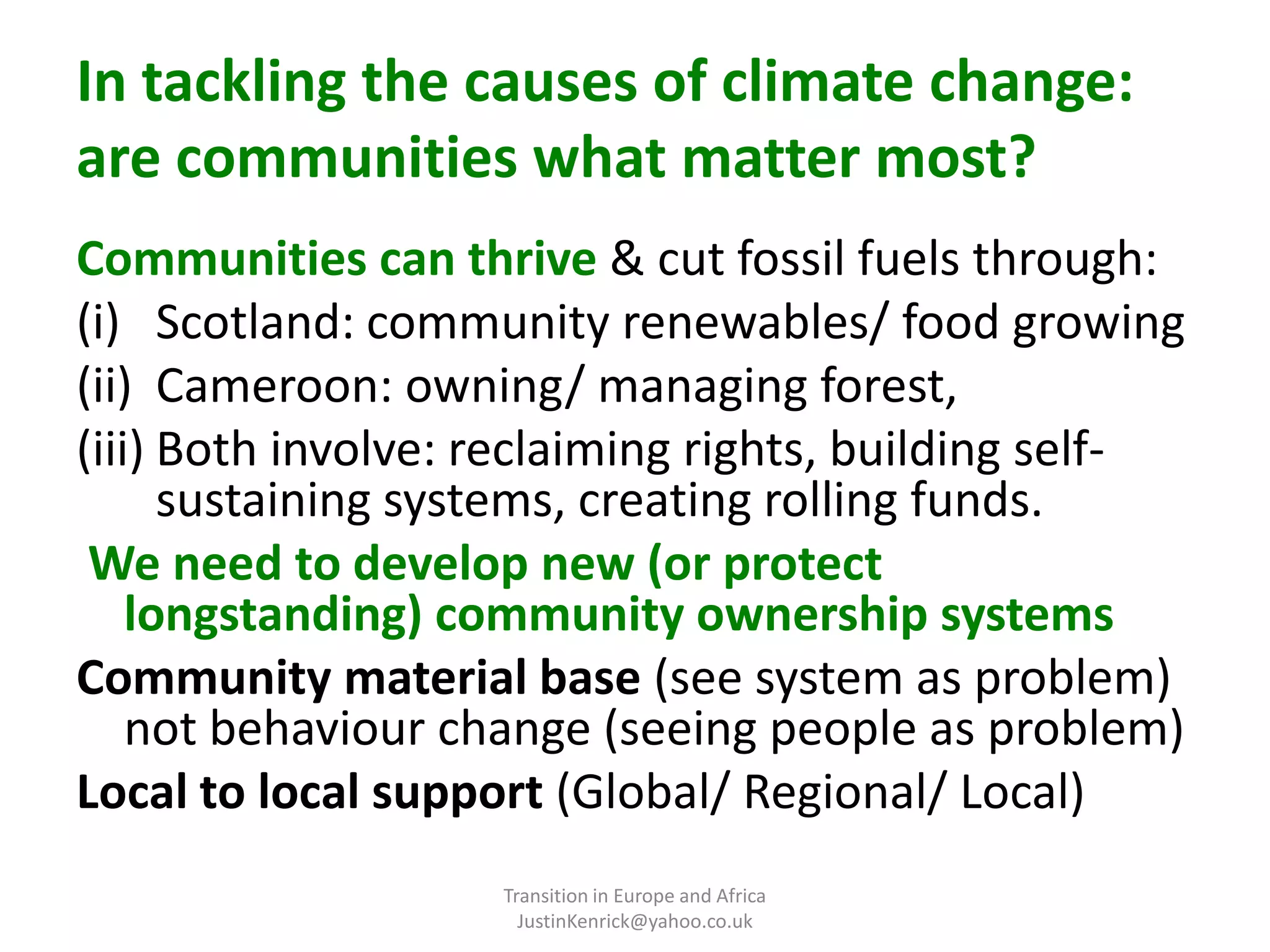 In tackling the causes of climate change: are communities what matter most? Communities can thrive & cut fossil fuels through:Scotland: community renewables/ food growingCameroon: owning/ managing forest, Both involve: reclaiming rights, building self-sustaining systems, creating rolling funds. We need to develop new (or protect longstanding) community ownership systemsCommunity material base (see system as problem) not behaviour change (seeing people as problem)Local to local support (Global/ Regional/ Local)Transition in Europe and Africa      JustinKenrick@yahoo.co.uk