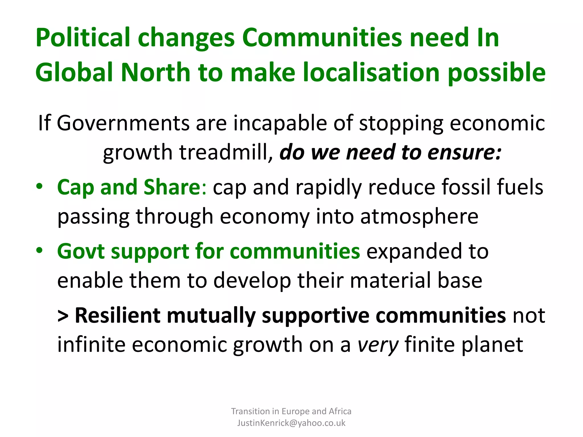 Political changes Communities need In Global North to make localisation possible If Governments are incapable of stopping economic growth treadmill, do we need to ensure:Cap and Share: cap and rapidly reduce fossil fuels passing through economy into atmosphereGovt support for communities expanded to enable them to develop their material base	> Resilient mutually supportive communities not infinite economic growth on a very finite planetTransition in Europe and Africa      JustinKenrick@yahoo.co.uk