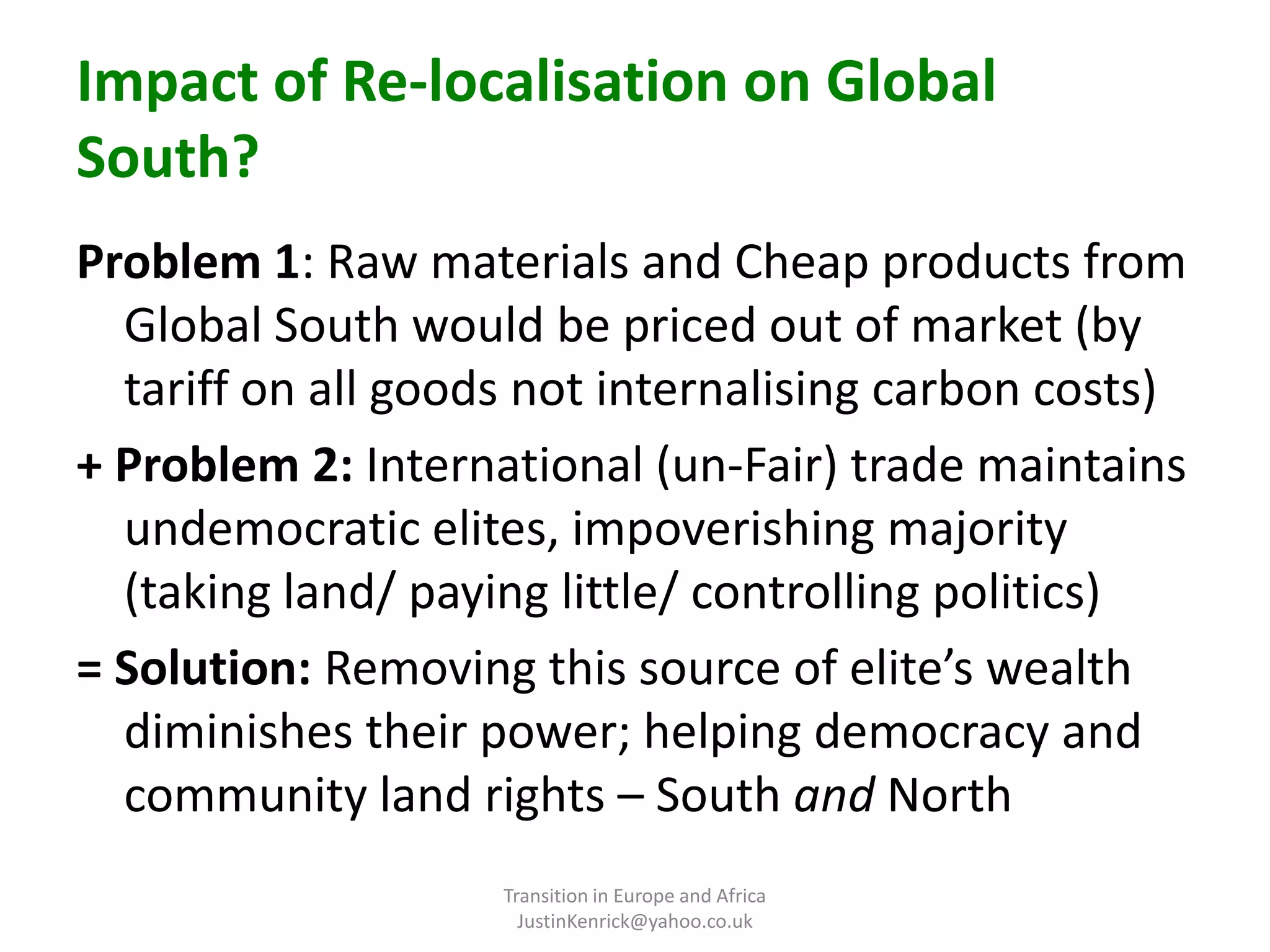Impact of Re-localisation on Global South?Problem 1: Raw materials and Cheap products from Global South would be priced out of market (by tariff on all goods not internalising carbon costs)+ Problem 2: International (un-Fair) trade maintains undemocratic elites, impoverishing majority (taking land/ paying little/ controlling politics)= Solution: Removing this source of elite’s wealth diminishes their power; helping democracy and community land rights – South and NorthTransition in Europe and Africa      JustinKenrick@yahoo.co.uk