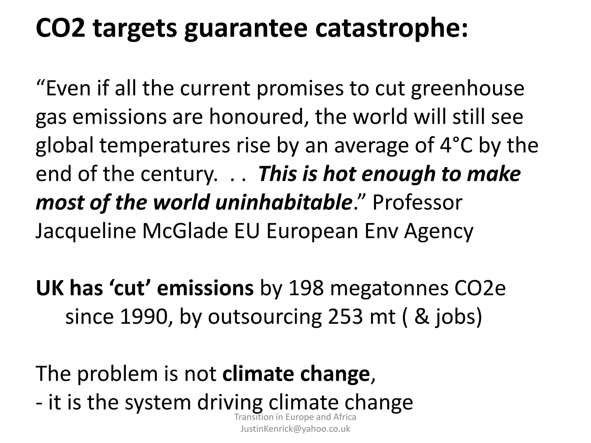 CO2 targets guarantee catastrophe:“Even if all the current promises to cut greenhouse gas emissions are honoured, the world will still see global temperatures rise by an average of 4°C by the end of the century.  . .  This is hot enough to make most of the world uninhabitable.” Professor Jacqueline McGlade EU European Env AgencyUK has ‘cut’ emissions by 198 megatonnes CO2e	since 1990, by outsourcing 253 mt ( & jobs)The problem is not climate change,- it is the system driving climate changeTransition in Europe and Africa      JustinKenrick@yahoo.co.uk