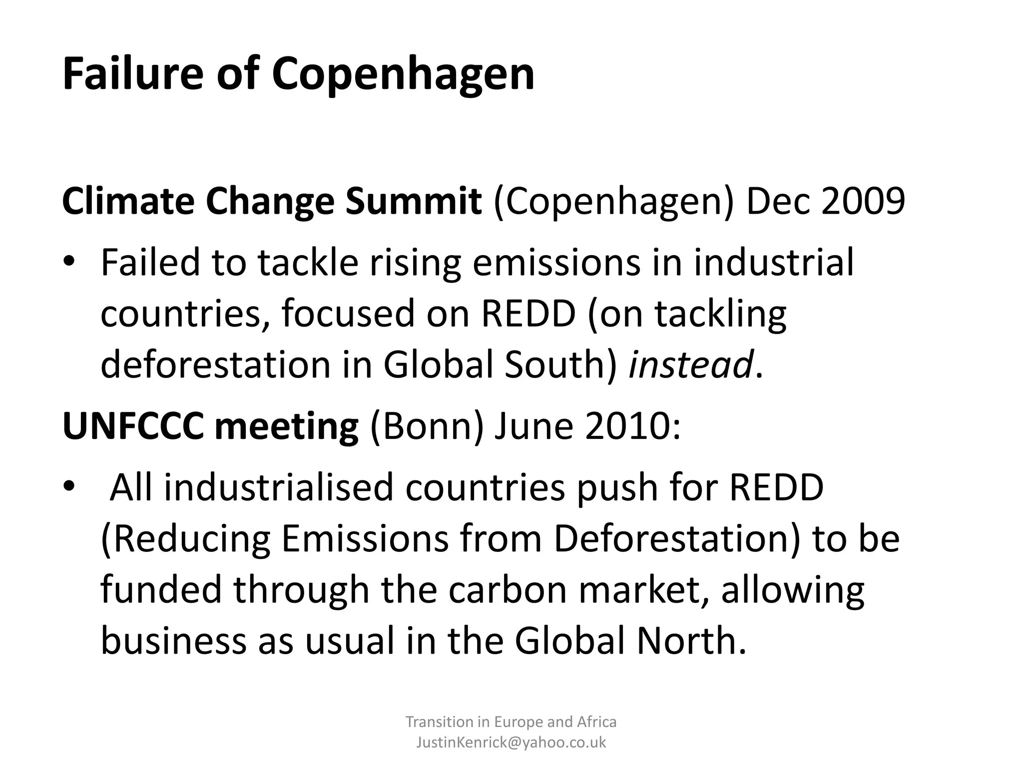 Failure of CopenhagenClimate Change Summit (Copenhagen) Dec 2009 Failed to tackle rising emissions in industrial countries, focused on REDD (on tackling deforestation in Global South) instead.UNFCCC meeting (Bonn) June 2010: All industrialised countries push for REDD (Reducing Emissions from Deforestation) to be funded through the carbon market, allowing business as usual in the Global North.Transition in Europe and Africa      JustinKenrick@yahoo.co.uk