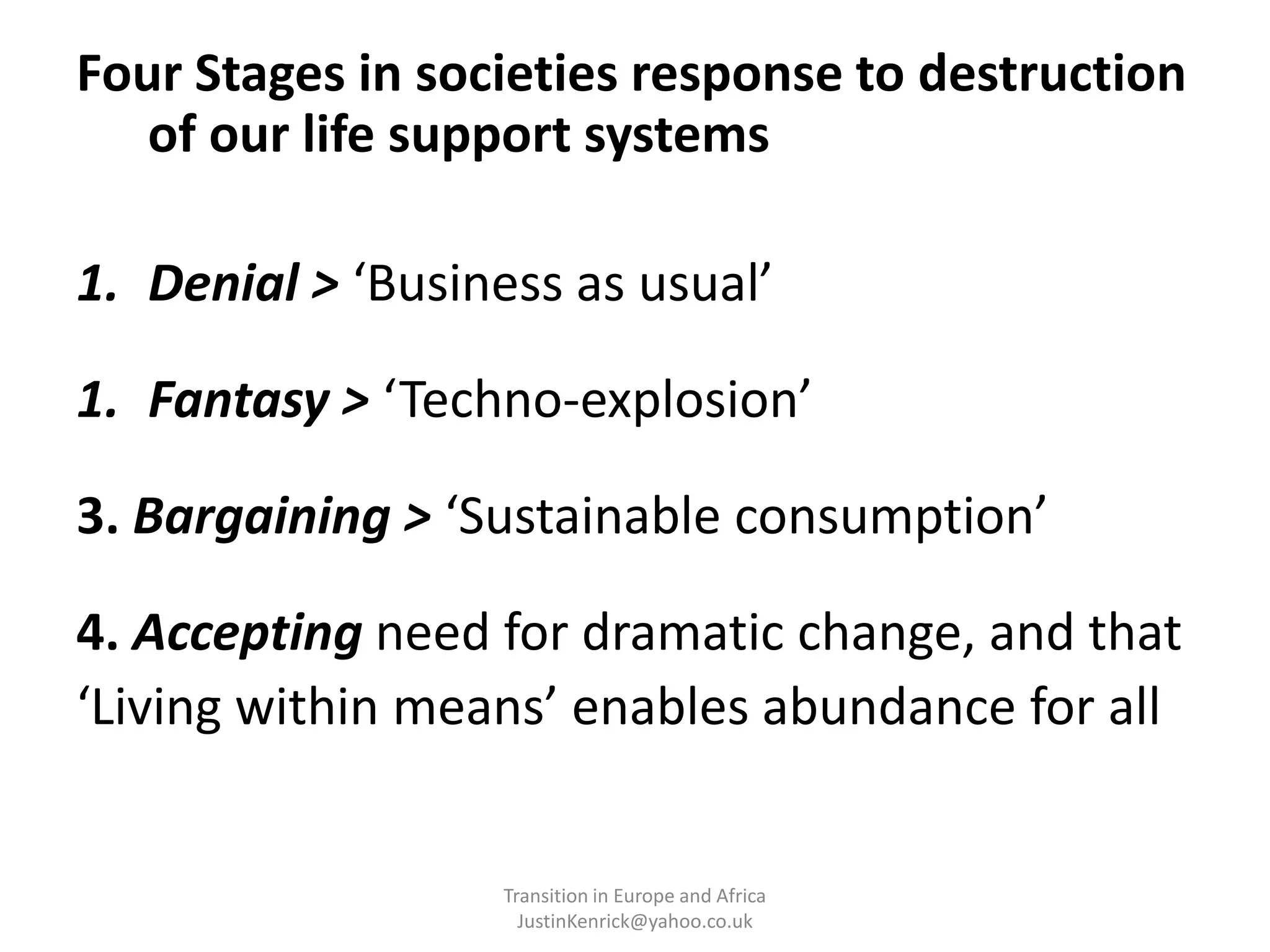 Four Stages in societies response to destruction of our life support systemsDenial > ‘Business as usual’Fantasy > ‘Techno-explosion’ 3. Bargaining > ‘Sustainable consumption’4. Accepting need for dramatic change, and that ‘Living within means’ enables abundance for all	Transition in Europe and Africa      JustinKenrick@yahoo.co.uk