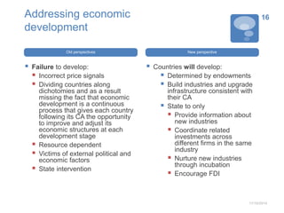 Addressing economic 
development 
Old perspectives 
 Failure to develop: 
 Incorrect price signals 
 Dividing countries along 
dichotomies and as a result 
missing the fact that economic 
development is a continuous 
process that gives each country 
following its CA the opportunity 
to improve and adjust its 
economic structures at each 
development stage 
 Resource dependent 
 Victims of external political and 
economic factors 
 State intervention 
New perspective 
 Countries will develop: 
 Determined by endowments 
 Build industries and upgrade 
infrastructure consistent with 
their CA 
 State to only 
 Provide information about 
new industries 
 Coordinate related 
investments across 
different firms in the same 
industry 
 Nurture new industries 
through incubation 
 Encourage FDI 
16 
11/10/2014 
 