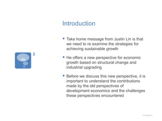 Introduction 
 Take home message from Justin Lin is that 
we need to re examine the strategies for 
achieving sustainable growth 
 He offers a new perspective for economic 
growth based on structural change and 
industrial upgrading 
 Before we discuss this new perspective, it is 
important to understand the contributions 
made by the old perspectives of 
development economics and the challenges 
these perspectives encountered 
11/10/2014 
3 
 