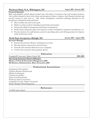 Wachovia Bank, N.A., Wilmington, NC                                             August 2005 – January 2007
Financial Specialist
Daily responsibilities include deposit product sales and market of numerous loan and securities products.
Also conduct financial reviews with current and prospective clients to improve their financial situation and
provide counsel in areas such as: daily money management, retirement planning, planning for the
unexpected, and planned major purchases.
   • Meet monthly sales and service goals
   • Market securities products including mutual funds and annuities
   • Out bound calling for prospecting and business development
   • Profile clients and present plans and solutions via debt consolidation, retirement consultations, etc.
   • Provide solutions for small business owners by providing advice and offering products for deposit,
        credit, and treasury needs

North State Acceptance, Raleigh, NC                                             January 2002 – August 2004
Accounts Manager
   • Internal and external collection of delinquent accounts
   • Develop and post repossession advertisements
   • Network with national collateral recovery companies
   • Consult with customers about payment options

                                              Education
Campbell University, Buies Creek, NC                                                             2001-2005
The Lundy-Fetterman School of Business
Masters of Trust & Investment Management-2005
BA Business Administration, Minor Economics-2003

                                   Professional Associations
Southeastern Trust School
Charlotte Business Professionals
Habitat for Humanity
Charlotte Food Drive
Home Care Professionals
Wachovia Alumni Association
Campbell University Alumni Association
Project Manager Networking group

                                             References
Available upon request
 