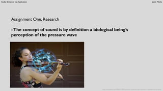 Audio Enhancer via Application Justin Marks
Assignment One, Research
-The concept of sound is by definition a biological being’s
perception of the pressure wave
http://cymatica.com/2009/11/05/cymatics-scientist-says-sound-is-a-bubble-not-a-wave/
 