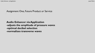 Audio Enhancer via Application Justin Marks
Assignment One, Future Product or Service
Audio Enhancer via Application
-adjusts the amplitude of pressure waves
-optimal decibel selection
-normalizes transverse waves
 