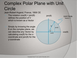 Complex Polar Plane with Unit CircleJean-Robert Argand, France, 1806 CEThe notation cos(θ) + jsin(θ) defines the position of V which is known as a VectorSimply by knowing the angle θ on the complex plane, we can describe any Vector by calculating cos(θ) for the x-coordinate and jsin(θ) for the y-coordinatejsin(θ)Unit Circle    Radius = 1Vjsin(θ)θcos(θ)cos(θ)Copyright David F and Justin W Sorrells, 2011