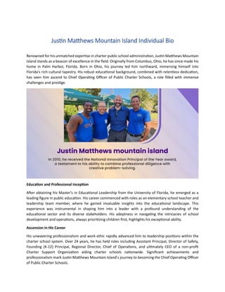 Justin Matthews Mountain Island Individual Bio
Renowned for his unmatched expertise in charter public school administration, Justin Matthews Mountain
Island stands as a beacon of excellence in the field. Originally from Columbus, Ohio, he has since made his
home in Palm Harbor, Florida. Born in Ohio, his journey led him northward, immersing himself into
Florida's rich cultural tapestry. His robust educational background, combined with relentless dedication,
has seen him ascend to Chief Operating Officer of Public Charter Schools, a role filled with immense
challenges and prestige.
Education and Professional Inception
After obtaining his Master's in Educational Leadership from the University of Florida, he emerged as a
leading figure in public education. His career commenced with roles as an elementary school teacher and
leadership team member, where he gained invaluable insights into the educational landscape. This
experience was instrumental in shaping him into a leader with a profound understanding of the
educational sector and its diverse stakeholders. His adeptness in navigating the intricacies of school
development and operations, always prioritizing children first, highlights his exceptional ability.
Ascension in His Career
His unwavering professionalism and work ethic rapidly advanced him to leadership positions within the
charter school system. Over 24 years, he has held roles including Assistant Principal, Director of Safety,
Founding (K-12) Principal, Regional Director, Chief of Operations, and ultimately CEO of a non-profit
Charter Support Organization aiding charter schools nationwide. Significant achievements and
professionalism mark Justin Matthews Mountain Island’s journey to becoming the Chief Operating Officer
of Public Charter Schools.
 