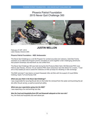 PHOENIX PATRIOT FOUNDATION – 2015 NEVER QUIT CHALLENGE 300
1
Phoenix Patriot Foundation
2015 Never Quit Challenge 300
JUSTIN MELLON
February 27-28th, 2015
Lake Havasu Arizona USA
Phoenix Patriot Foundation – NQC Ambassador
The Never Quit Challenge is a Jet Ski Program for combat wounded and veterans, Gold Star Family
members of our Memorial Program and for volunteers to come together under challenging adventures
that present hardships and teamwork as one unified front.
The Never Quit Challenge 300 was held during the Hot Products Mark Hahn 300 Memorial PWC race
held at Lake Havasu, Arizona. It is an extreme PWC team endurance race that allows for 2 racers, 1 boat
and a fully loaded pit crew to assist the Veterans on their pit stops for refueling or rider exchange.
The NQC serviced 7 race teams on board Kawasaki Ultra Jet Skis with the support of Liquid Militia
Clothing, Hydro Turf and Kanalu K38
What was your Role in the Never Quit Challenge?
I was responsible for securing the jet skis on the trailer for removal from the water and launching the jet
skis after the pit service, as well as overall pit safety.
What was your expectation going into the NQC?
I was expecting a fun and exciting race day.
Was the Food and Hospitality from PPF and Kawasaki adequate at the race site?
Yes, the food and hospitality was well above par.
 