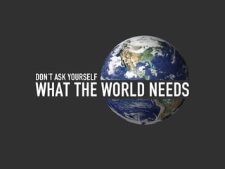 Don’t ask yourself
What the world needs
 