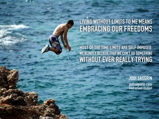 Living without limits to me means
embracing our freedoms

Most of the time limits are self imposed.
We blindly believe that we can’t do something
without ever really trying

                              Jodi Sagorin
                              jodisagorin.com
                              med school student
 