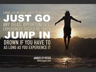 Living life without limits To me means

Just go
Any ideas, opportunities,
experiences should be taken
 Jump in
Drown if you have to
as long as you experience it

                        Amber st peter
                           fettlevegan.com
 